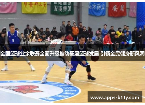 全国篮球业余联赛全面升级推动基层篮球发展 引领全民健身新风潮