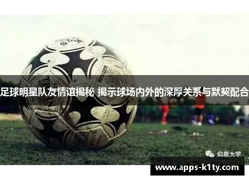足球明星队友情谊揭秘 揭示球场内外的深厚关系与默契配合