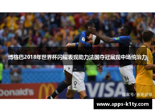 博格巴2018年世界杯闪耀表现助力法国夺冠展现中场统治力