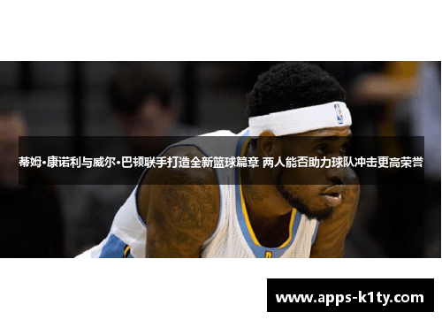 蒂姆·康诺利与威尔·巴顿联手打造全新篮球篇章 两人能否助力球队冲击更高荣誉