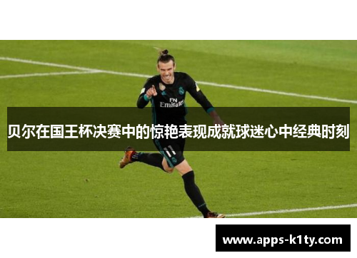 贝尔在国王杯决赛中的惊艳表现成就球迷心中经典时刻