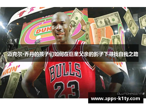 迈克尔·乔丹的孩子们如何在巨星父亲的影子下寻找自我之路