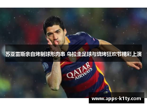 苏亚雷斯亲自烤制球形肉串 乌拉圭足球与烧烤狂欢节精彩上演