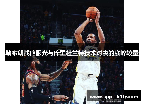 勒布朗战略眼光与库里杜兰特技术对决的巅峰较量