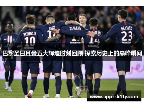 巴黎圣日耳曼五大辉煌时刻回顾 探索历史上的巅峰瞬间