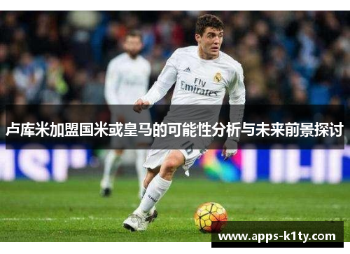 卢库米加盟国米或皇马的可能性分析与未来前景探讨