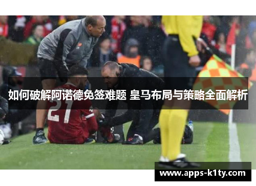 如何破解阿诺德免签难题 皇马布局与策略全面解析
