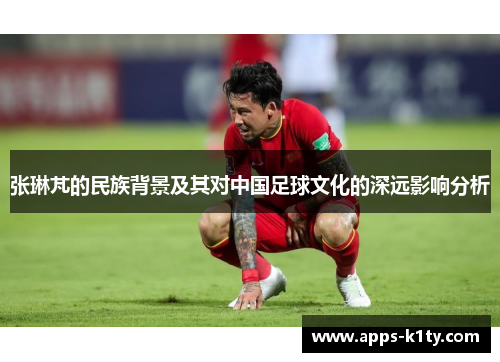 张琳芃的民族背景及其对中国足球文化的深远影响分析